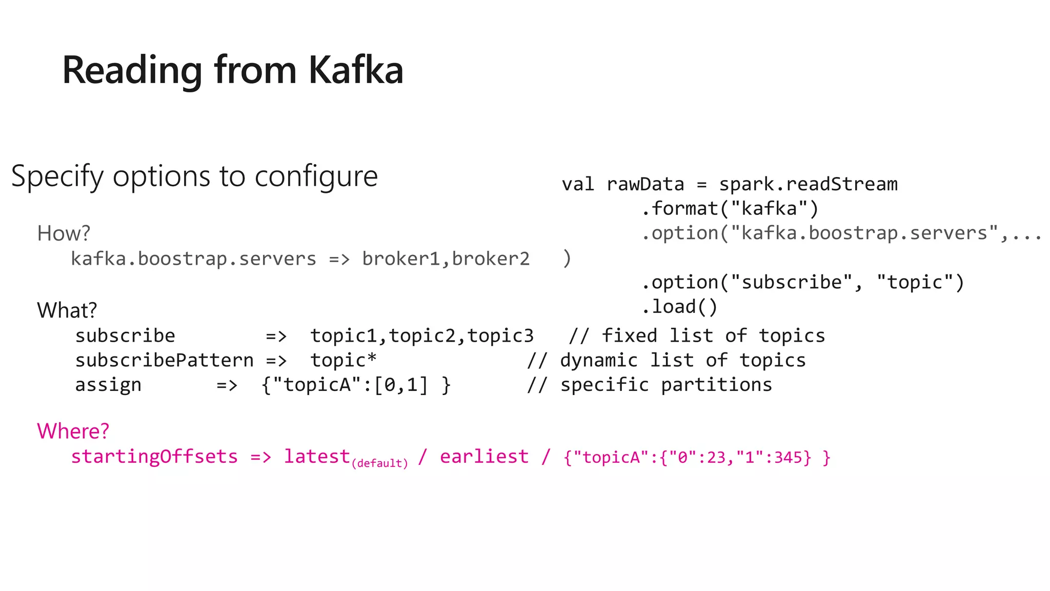 Specify options to configure
How?
kafka.boostrap.servers => broker1,broker2
What?
subscribe => topic1,topic2,topic3 // fixed list of topics
subscribePattern => topic* // dynamic list of topics
assign => {"topicA":[0,1] } // specific partitions
Where?
startingOffsets => latest(default) / earliest / {"topicA":{"0":23,"1":345} }
val rawData = spark.readStream
.format("kafka")
.option("kafka.boostrap.servers",...
)
.option("subscribe", "topic")
.load()
 