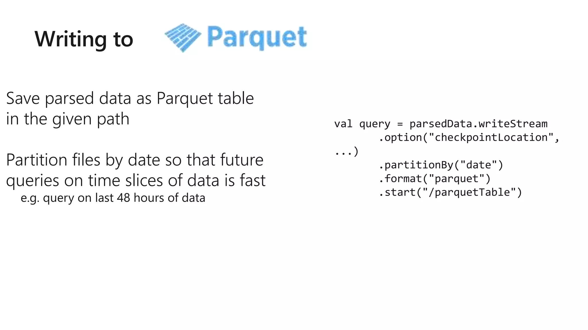 Writing to
Save parsed data as Parquet table
in the given path
Partition files by date so that future
queries on time slices of data is fast
e.g. query on last 48 hours of data
val query = parsedData.writeStream
.option("checkpointLocation",
...)
.partitionBy("date")
.format("parquet")
.start("/parquetTable")
 