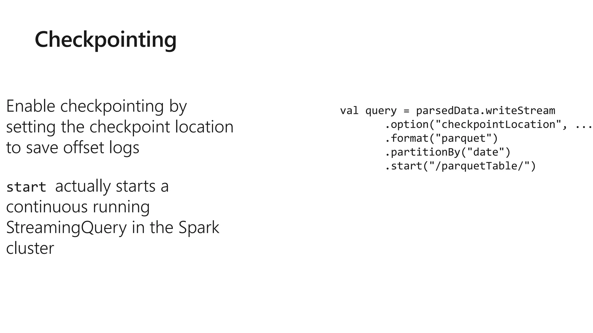 Checkpointing
Enable checkpointing by
setting the checkpoint location
to save offset logs
start actually starts a
continuous running
StreamingQuery in the Spark
cluster
val query = parsedData.writeStream
.option("checkpointLocation", ...
.format("parquet")
.partitionBy("date")
.start("/parquetTable/")
 