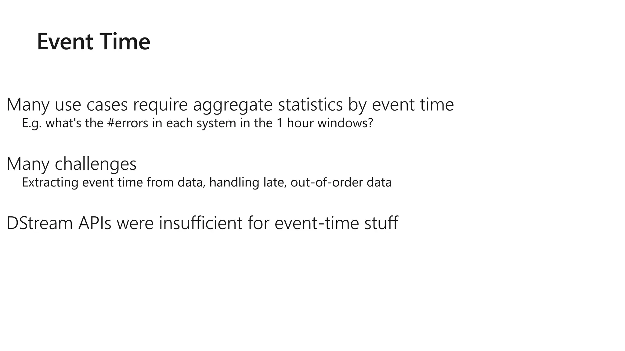 Event Time
Many use cases require aggregate statistics by event time
E.g. what's the #errors in each system in the 1 hour windows?
Many challenges
Extracting event time from data, handling late, out-of-order data
DStream APIs were insufficient for event-time stuff
 