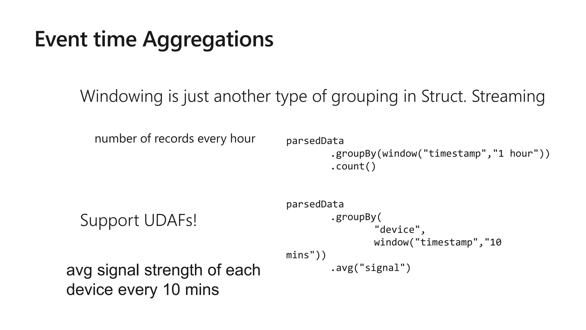 Event time Aggregations
Windowing is just another type of grouping in Struct. Streaming
number of records every hour
Support UDAFs!
parsedData
.groupBy(window("timestamp","1 hour"))
.count()
parsedData
.groupBy(
"device",
window("timestamp","10
mins"))
.avg("signal")avg signal strength of each
device every 10 mins
 