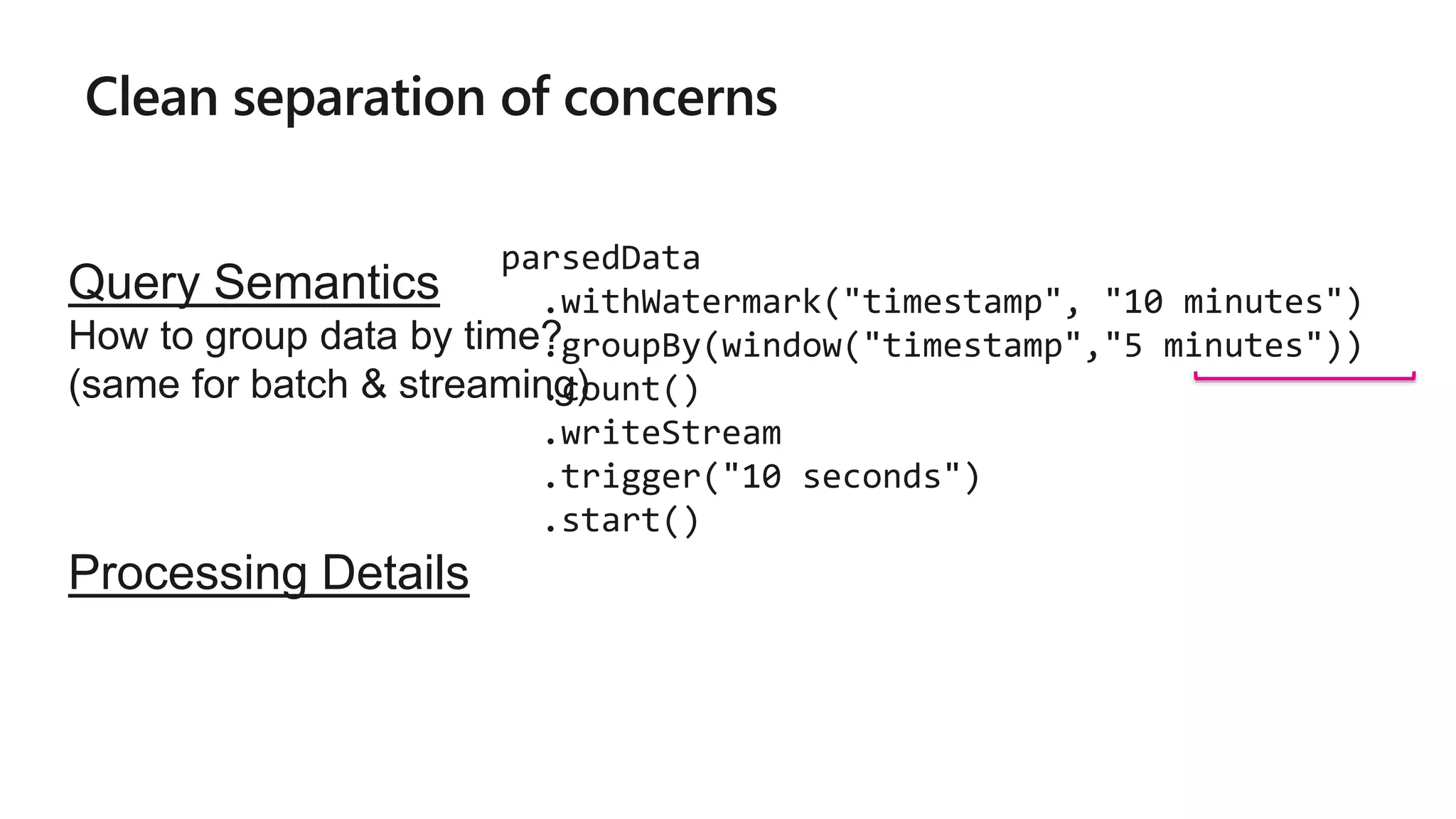 Clean separation of concerns
parsedData
.withWatermark("timestamp", "10 minutes")
.groupBy(window("timestamp","5 minutes"))
.count()
.writeStream
.trigger("10 seconds")
.start()
Query Semantics
How to group data by time?
(same for batch & streaming)
Processing Details
 