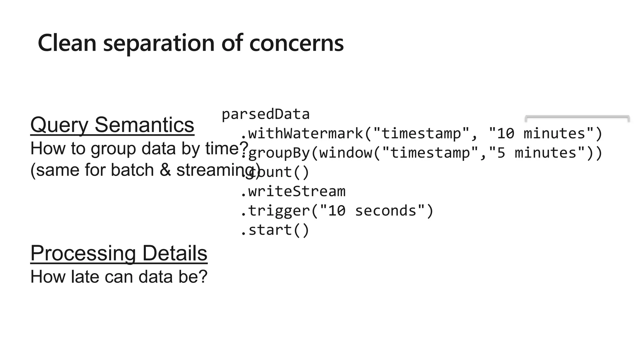 Clean separation of concerns
parsedData
.withWatermark("timestamp", "10 minutes")
.groupBy(window("timestamp","5 minutes"))
.count()
.writeStream
.trigger("10 seconds")
.start()
Query Semantics
How to group data by time?
(same for batch & streaming)
Processing Details
How late can data be?
 