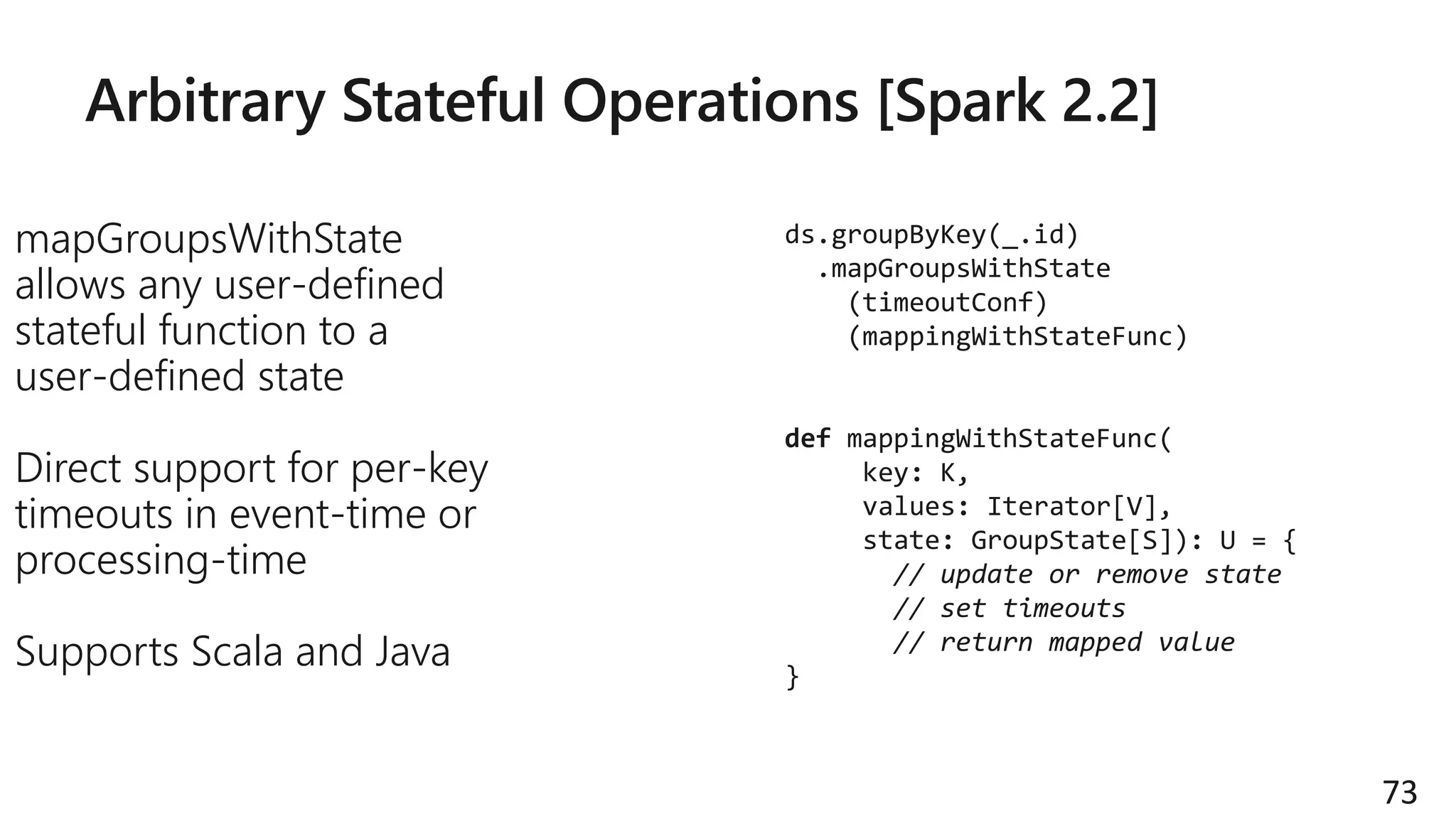 Arbitrary Stateful Operations [Spark 2.2]
mapGroupsWithState
allows any user-defined
stateful function to a
user-defined state
Direct support for per-key
timeouts in event-time or
processing-time
Supports Scala and Java
73
ds.groupByKey(_.id)
.mapGroupsWithState
(timeoutConf)
(mappingWithStateFunc)
def mappingWithStateFunc(
key: K,
values: Iterator[V],
state: GroupState[S]): U = {
// update or remove state
// set timeouts
// return mapped value
}
 