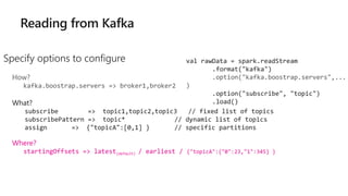 Specify options to configure
How?
kafka.boostrap.servers => broker1,broker2
What?
subscribe => topic1,topic2,topic3 // fixed list of topics
subscribePattern => topic* // dynamic list of topics
assign => {"topicA":[0,1] } // specific partitions
Where?
startingOffsets => latest(default) / earliest / {"topicA":{"0":23,"1":345} }
val rawData = spark.readStream
.format("kafka")
.option("kafka.boostrap.servers",...
)
.option("subscribe", "topic")
.load()
 