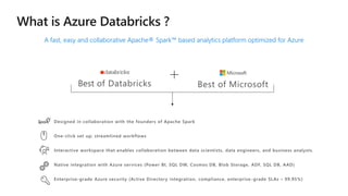 A fast, easy and collaborative Apache® Spark™ based analytics platform optimized for Azure
Best of Databricks Best of Microsoft
Designed in collaboration with the founders of Apache Spark
One-click set up; streamlined workflows
Interactive workspace that enables collaboration between data scientists, data engineers, and business analysts.
Native integration with Azure services (Power BI, SQL DW, Cosmos DB, Blob Storage, ADF, SQL DB, AAD)
Enterprise-grade Azure security (Active Directory integration, compliance, enterprise -grade SLAs – 99.95%)
 