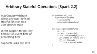 Arbitrary Stateful Operations [Spark 2.2]
mapGroupsWithState
allows any user-defined
stateful function to a
user-defined state
Direct support for per-key
timeouts in event-time or
processing-time
Supports Scala and Java
73
ds.groupByKey(_.id)
.mapGroupsWithState
(timeoutConf)
(mappingWithStateFunc)
def mappingWithStateFunc(
key: K,
values: Iterator[V],
state: GroupState[S]): U = {
// update or remove state
// set timeouts
// return mapped value
}
 