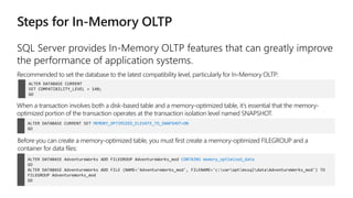 ALTER DATABASE CURRENT
SET COMPATIBILITY_LEVEL = 140;
GO
Recommended to set the database to the latest compatibility level, particularly for In-Memory OLTP:
ALTER DATABASE CURRENT SET MEMORY_OPTIMIZED_ELEVATE_TO_SNAPSHOT=ON
GO
When a transaction involves both a disk-based table and a memory-optimized table, it’s essential that the memory-
optimized portion of the transaction operates at the transaction isolation level named SNAPSHOT.
ALTER DATABASE AdventureWorks ADD FILEGROUP AdventureWorks_mod CONTAINS memory_optimized_data
GO
ALTER DATABASE AdventureWorks ADD FILE (NAME='AdventureWorks_mod', FILENAME='c:varoptmssqldataAdventureWorks_mod') TO
FILEGROUP AdventureWorks_mod
GO
Before you can create a memory-optimized table, you must first create a memory-optimized FILEGROUP and a
container for data files:
 