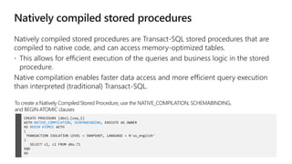 Native compilation enables faster data access and more efficient query execution
than interpreted (traditional) Transact-SQL.
CREATE PROCEDURE [dbo].[usp_1]
WITH NATIVE_COMPILATION, SCHEMABINDING, EXECUTE AS OWNER
AS BEGIN ATOMIC WITH
(
TRANSACTION ISOLATION LEVEL = SNAPSHOT, LANGUAGE = N'us_english'
)
SELECT c1, c2 FROM dbo.T1
END
GO
To create a Natively Compiled Stored Procedure, use the NATIVE_COMPILATION, SCHEMABINDING,
and BEGIN ATOMIC clauses
 