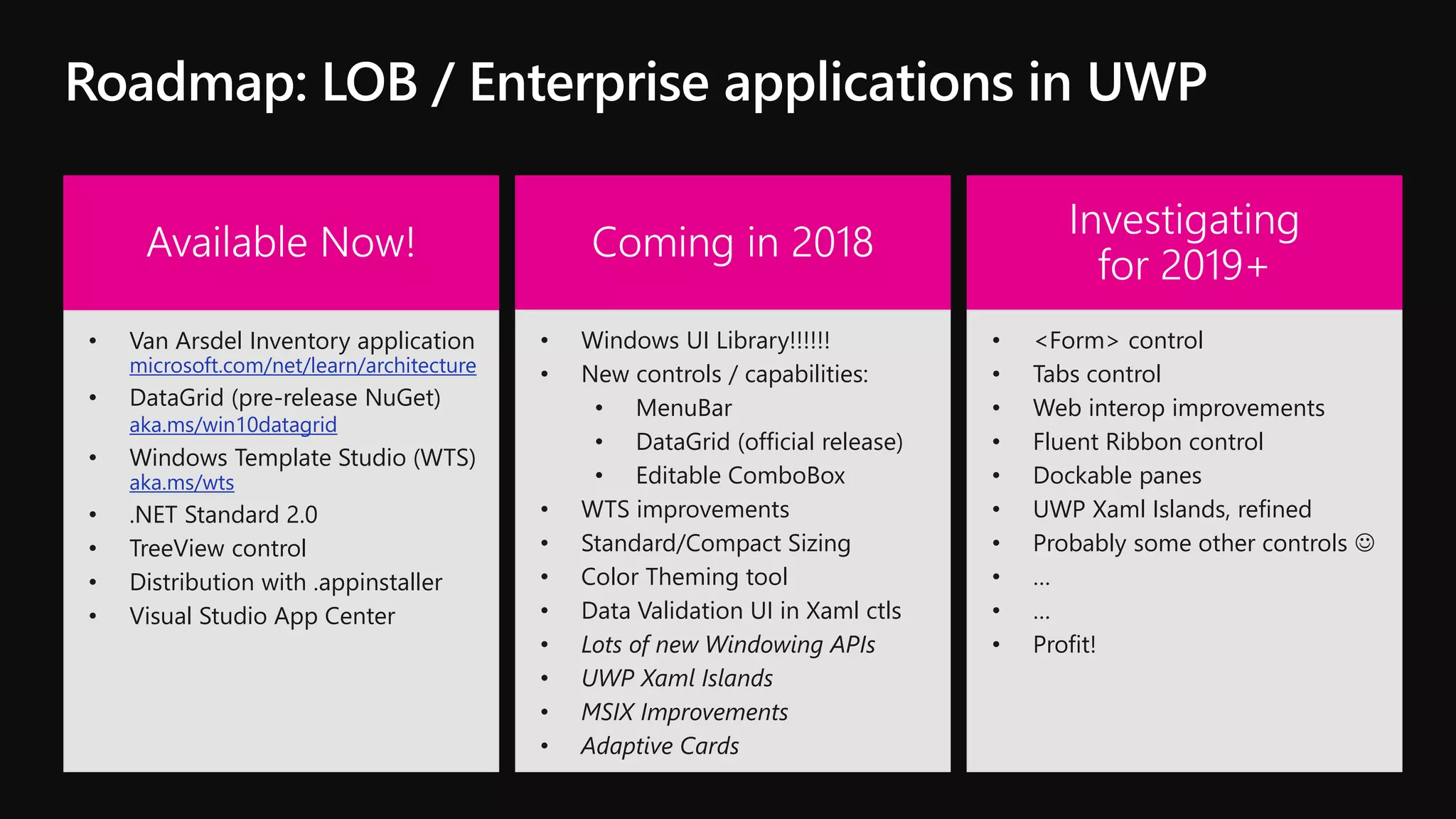 • Van Arsdel Inventory application
microsoft.com/net/learn/architecture
• DataGrid (pre-release NuGet)
aka.ms/win10datagrid
• Windows Template Studio (WTS)
aka.ms/wts
• .NET Standard 2.0
• TreeView control
• Distribution with .appinstaller
• Visual Studio App Center
• Windows UI Library!!!!!!
• New controls / capabilities:
• MenuBar
• DataGrid (official release)
• Editable ComboBox
• WTS improvements
• Standard/Compact Sizing
• Color Theming tool
• Data Validation UI in Xaml ctls
• Lots of new Windowing APIs
• UWP Xaml Islands
• MSIX Improvements
• Adaptive Cards
• <Form> control
• Tabs control
• Web interop improvements
• Fluent Ribbon control
• Dockable panes
• UWP Xaml Islands, refined
• Probably some other controls 
• …
• …
• Profit!
 