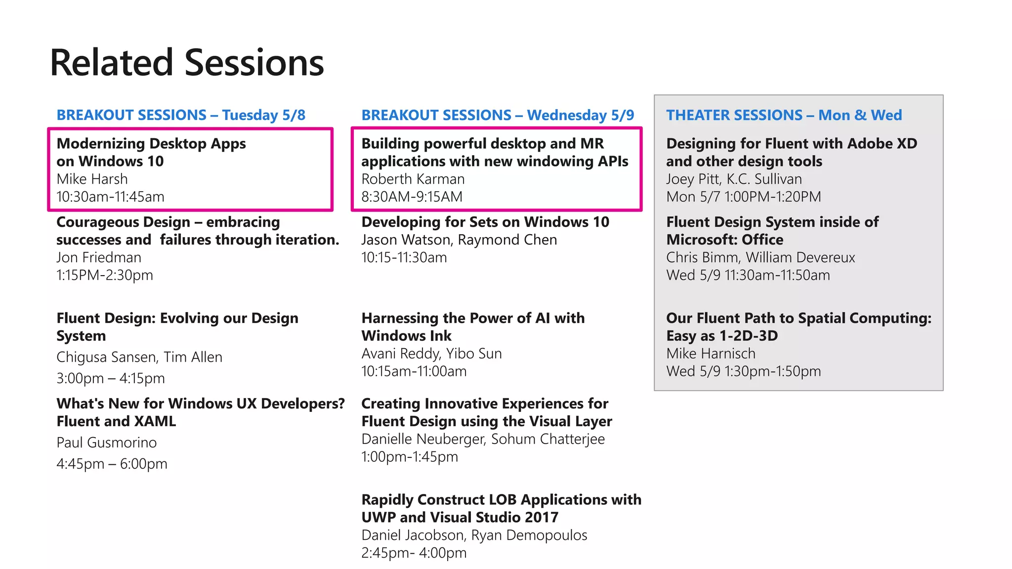BREAKOUT SESSIONS – Tuesday 5/8 BREAKOUT SESSIONS – Wednesday 5/9 THEATER SESSIONS – Mon & Wed
Modernizing Desktop Apps
on Windows 10
Mike Harsh
10:30am-11:45am
Building powerful desktop and MR
applications with new windowing APIs
Roberth Karman
8:30AM-9:15AM
Designing for Fluent with Adobe XD
and other design tools
Joey Pitt, K.C. Sullivan
Mon 5/7 1:00PM-1:20PM
Courageous Design – embracing
successes and failures through iteration.
Jon Friedman
1:15PM-2:30pm
Developing for Sets on Windows 10
Jason Watson, Raymond Chen
10:15-11:30am
Fluent Design System inside of
Microsoft: Office
Chris Bimm, William Devereux
Wed 5/9 11:30am-11:50am
Fluent Design: Evolving our Design
System
Chigusa Sansen, Tim Allen
3:00pm – 4:15pm
Harnessing the Power of AI with
Windows Ink
Avani Reddy, Yibo Sun
10:15am-11:00am
Our Fluent Path to Spatial Computing:
Easy as 1-2D-3D
Mike Harnisch
Wed 5/9 1:30pm-1:50pm
What's New for Windows UX Developers?
Fluent and XAML
Paul Gusmorino
4:45pm – 6:00pm
Creating Innovative Experiences for
Fluent Design using the Visual Layer
Danielle Neuberger, Sohum Chatterjee
1:00pm-1:45pm
Rapidly Construct LOB Applications with
UWP and Visual Studio 2017
Daniel Jacobson, Ryan Demopoulos
2:45pm- 4:00pm
 