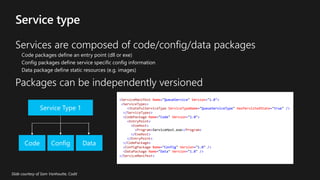 Services are composed of code/config/data packages
Code packages define an entry point (dll or exe)
Config packages define service specific config information
Data package define static resources (e.g. images)
Packages can be independently versioned
<ServiceManifest Name="QueueService" Version="1.0">
<ServiceTypes>
<StatefulServiceType ServiceTypeName="QueueServiceType" HasPersistedState="true" />
</ServiceTypes>
<CodePackage Name="Code" Version="1.0">
<EntryPoint>
<ExeHost>
<Program>ServiceHost.exe</Program>
</ExeHost>
</EntryPoint>
</CodePackage>
<ConfigPackage Name="Config" Version="1.0" />
<DataPackage Name="Data" Version="1.0" />
</ServiceManifest>
 