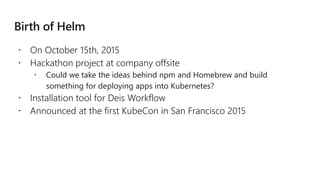  On October 15th, 2015
 Hackathon project at company offsite
 Could we take the ideas behind npm and Homebrew and build
something for deploying apps into Kubernetes?
 Installation tool for Deis Workflow
 Announced at the first KubeCon in San Francisco 2015
 
