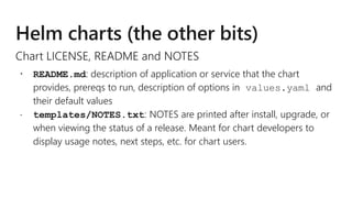 Chart LICENSE, README and NOTES
 README.md: description of application or service that the chart
provides, prereqs to run, description of options in values.yaml and
their default values
 templates/NOTES.txt: NOTES are printed after install, upgrade, or
when viewing the status of a release. Meant for chart developers to
display usage notes, next steps, etc. for chart users.
 