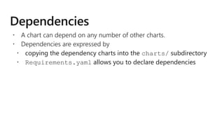  A chart can depend on any number of other charts.
 Dependencies are expressed by
 copying the dependency charts into the charts/ subdirectory
 Requirements.yaml allows you to declare dependencies
 