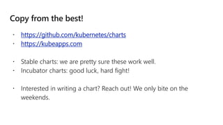  https://github.com/kubernetes/charts
 https://kubeapps.com
 Stable charts: we are pretty sure these work well.
 Incubator charts: good luck, hard fight!
 Interested in writing a chart? Reach out! We only bite on the
weekends.
 