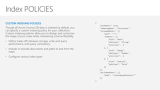 CUSTOM INDEXING POLICIES
Though all Azure Cosmos DB data is indexed by default, you
can specify a custom indexing policy for your collections.
Custom indexing policies allow you to design and customize
the shape of your index while maintaining schema flexibility.
• Define trade-offs between storage, write and query
performance, and query consistency
• Include or exclude documents and paths to and from the
index
• Configure various index types
{
"automatic": true,
"indexingMode": "Consistent",
"includedPaths": [{
"path": "/*",
"indexes": [{
"kind": "Hash",
"dataType": "String",
"precision": -1
}, {
"kind": "Range",
"dataType": "Number",
"precision": -1
}, {
"kind": "Spatial",
"dataType": "Point"
}]
}],
"excludedPaths": [{
"path": "/nonIndexedContent/*"
}]
}
 