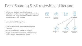 • IoT, gaming, retail and operational logging
applications need to track and respond to tremendous
amount of data being ingested, modified or removed
from a globally-scaled database.
• Using Cosmos DB Change Feed:
• Listen for any changes in a container with Azure
Functions
• Process ordered list of changed documents
• Trigger downstream microservices, with Cosmos as
“source of truth” for all events in system
 