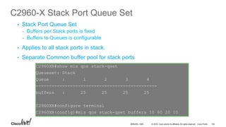 © 2016 Cisco and/or its affiliates. All rights reserved. Cisco Public
C2960-X Stack Port Queue Set
•  Stack Port Queue Set
-  Buffers per Stack ports is fixed
-  Buffers to Queues is configurable
•  Applies to all stack ports in stack.
•  Separate Common buffer pool for stack ports
C2960XR#show mls qos stack-qset
Queueset: Stack
Queue : 1 2 3 4
----------------------------------------------
buffers : 25 25 25 25
C2960XR#configure terminal
C2960XR(config)#mls qos stack-qset buffers 10 60 20 10
BRKARC-1009 102
 