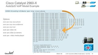 © 2016 Cisco and/or its affiliates. All rights reserved. Cisco Public
!
mls qos map cos-dscp 0 8 16 26 32 46 48 56
mls qos srr-queue output cos-map queue 1 threshold 3 5
mls qos srr-queue output cos-map queue 2 threshold 3 3 6 7
mls qos srr-queue output cos-map queue 3 threshold 3 2 4
mls qos srr-queue output cos-map queue 4 threshold 2 1
mls qos srr-queue output cos-map queue 4 threshold 3 0
mls qos srr-queue output dscp-map queue 1 threshold 3 40 41 42 43 44 45 46 47
mls qos srr-queue output dscp-map queue 2 threshold 3 24 25 26 27 28 29 30 31
mls qos srr-queue output dscp-map queue 2 threshold 3 48 49 50 51 52 53 54 55
mls qos srr-queue output dscp-map queue 2 threshold 3 56 57 58 59 60 61 62 63
mls qos srr-queue output dscp-map queue 3 threshold 3 16 17 18 19 20 21 22 23
mls qos srr-queue output dscp-map queue 3 threshold 3 32 33 34 35 36 37 38 39
mls qos srr-queue output dscp-map queue 4 threshold 1 8
mls qos srr-queue output dscp-map queue 4 threshold 2 9 10 11 12 13 14 15
mls qos srr-queue output dscp-map queue 4 threshold 3 0 1 2 3 4 5 6 7
mls qos queue-set output 1 threshold 1 138 138 92 138
mls qos queue-set output 1 threshold 2 138 138 92 400
mls qos queue-set output 1 threshold 3 36 77 100 318
mls qos queue-set output 1 threshold 4 20 50 67 400
mls qos queue-set output 2 threshold 1 149 149 100 149
mls qos queue-set output 2 threshold 2 118 118 100 235
mls qos queue-set output 2 threshold 3 41 68 100 272
mls qos queue-set output 2 threshold 4 42 72 100 242
mls qos queue-set output 1 buffers 10 10 26 54
mls qos queue-set output 2 buffers 16 6 17 61
mls qos
!
!
interface GigabitEthernet0/1
srr-queue bandwidth share 10 10 60 20
srr-queue bandwidth shape 10 0 0 0
queue-set 2
mls qos trust device cisco-phone
mls qos trust cos
auto qos voip cisco-phone
!
C2960-X(config-if)#auto qos voip cisco-phone
Cisco Catalyst 2960-X
AutoQoS VoIP Model Example
Options:
auto qos voip cisco-phone
auto qos voip cisco-softphone
auto qos voip trust
auto qos video cts
auto qos video ip-camera
auto qos video media-player
BRKARC-1009 104
 