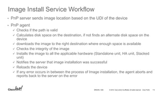 © 2016 Cisco and/or its affiliates. All rights reserved. Cisco Public
Image Install Service Workflow
•  PnP server sends image location based on the UDI of the device
•  PnP agent
ü  Checks if the path is valid
ü  Calculates disk space on the destination, if not finds an alternate disk space on the
device
ü  downloads the image to the right destination where enough space is available
ü  Checks the integrity of the image
ü  Installs the image to all the applicable hardware (Standalone unit, HA unit, Stacked
unit)
ü  Notifies the server that image installation was successful
ü  Reloads the device
ü  If any error occurs in between the process of Image installation, the agent aborts and
reports back to the server on the error
BRKARC-1009 113
 