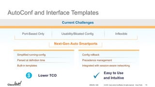 © 2016 Cisco and/or its affiliates. All rights reserved. Cisco Public
AutoConf and Interface Templates
Current Challenges
Port-Based Only Usability/Bloated Config Inflexible
Next-Gen Auto Smartports
Simplified running-config
Parsed at definition time
Built-in templates
Config rollback
Precedence management
Integrated with session-aware networking
Lower TCO
Easy to Use
and Intuitive
BRKARC-1009 115
 