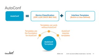 © 2016 Cisco and/or its affiliates. All rights reserved. Cisco Public
AutoConf
Device Classification
[CDP, LLDP, DHCP, MAC OUI]
Interface Templates
[Built-In or User Defined]
AutoConf
Templates are
the foundation
for AutoConf
Templates can work
without AutoConf
AutoConf
requires
templates
AutoConf
Templates
BRKARC-1009 117
 