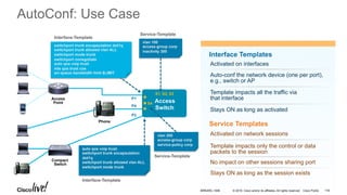 © 2016 Cisco and/or its affiliates. All rights reserved. Cisco Public
AutoConf: Use Case
Interface Templates
Activated on interfaces
Auto-conf the network device (one per port),
e.g., switch or AP
Template impacts all the traffic via
that interface
Service Templates
Activated on network sessions
Template impacts only the control or data
packets to the session
No impact on other sessions sharing port
Stays ON as long as activated
Stays ON as long as the session exists
switchport trunk encapsulation dot1q
switchport trunk allowed vlan ALL
switchport mode trunk
switchport nonegotiate
auto qos voip trust
mls qos trust cos
srr-queue bandwidth limit $LIMIT
Interface-Template
auto qos voip trust
switchport trunk encapsulation
dot1q
switchport trunk allowed vlan ALL
switchport mode trunk
Interface-Template
P1
P4
P2
Service-Template
vlan 200
access-group corp
service-policy corp
Service-Template
S1, S2, S3
Access
Switch
S4
vlan 100
access-group corp
inactivity 300
Compact
Switch
Phone
Access
Point
BRKARC-1009 118
 