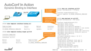 © 2016 Cisco and/or its affiliates. All rights reserved. Cisco Public
AutoConf In Action
Dynamic Binding to Interface 2960X# show run interface gi1/0/2
Current configuration : 38 bytes
!
interface GigabitEthernet1/0/2
source template IP_PHONE_INTERFACE_TEMPLATE
End
Gig1/0/2
2960X# show derived int gi1/0/2
Derived configuration : 616 bytes
!
interface GigabitEthernet1/0/2
switchport mode access
switchport block unicast
switchport port-security maximum 3
switchport port-security maximum 2 vlan access
switchport port-security aging time 1
switchport port-security aging type inactivity
switchport port-security violation restrict
switchport port-security
load-interval 30
srr-queue bandwidth share 1 30 35 5
priority-queue out
mls qos trust cos
storm-control broadcast level pps 1k
storm-control multicast level pps 2k
storm-control action trap
spanning-tree portfast
spanning-tree bpduguard enable
ip dhcp snooping limit rate 15
end
2960X# show template interface binding all
Template-Name Source Method Interface
------------- ------ ------ ---------
IP_PHONE_INTERFACE_TEMPLATE Built-in dynamic Gi1/0/2
2960X# show template binding target gi1/0/2
Interface Templates
===================
Interface: Gi1/0/2
Method Source Template-Name
------ ------ -------------
dynamic Built-in IP_PHONE_INTERFACE_TEMPLATE
No change in
run-config
Full Configuration
displayed with
derived command
What template is
bound to interface?
BRKARC-1009 119
 