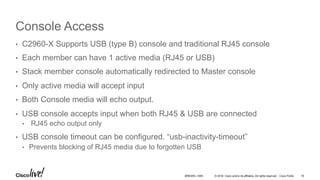 © 2016 Cisco and/or its affiliates. All rights reserved. Cisco Public
Console Access
•  C2960-X Supports USB (type B) console and traditional RJ45 console
•  Each member can have 1 active media (RJ45 or USB)
•  Stack member console automatically redirected to Master console
•  Only active media will accept input
•  Both Console media will echo output.
•  USB console accepts input when both RJ45 & USB are connected
•  RJ45 echo output only
•  USB console timeout can be configured. “usb-inactivity-timeout”
•  Prevents blocking of RJ45 media due to forgotten USB
BRKARC-1009 16
 