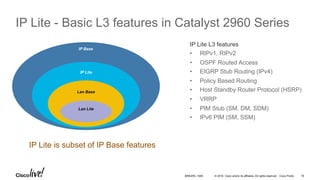© 2016 Cisco and/or its affiliates. All rights reserved. Cisco Public
IP Lite - Basic L3 features in Catalyst 2960 Series
IP Base
IP Lite
Lan Base
Lan Lite
IP Lite L3 features
•  RIPv1, RIPv2
•  OSPF Routed Access
•  EIGRP Stub Routing (IPv4)
•  Policy Based Routing
•  Host Standby Router Protocol (HSRP)
•  VRRP
•  PIM Stub (SM, DM, SDM)
•  IPv6 PIM (SM, SSM)
IP Lite is subset of IP Base features
BRKARC-1009 18
 