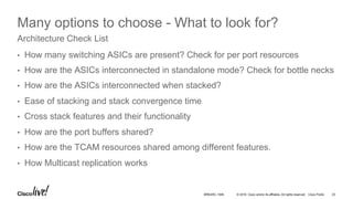© 2016 Cisco and/or its affiliates. All rights reserved. Cisco Public 23BRKARC-1009
Many options to choose - What to look for?
•  How many switching ASICs are present? Check for per port resources
•  How are the ASICs interconnected in standalone mode? Check for bottle necks
•  How are the ASICs interconnected when stacked?
•  Ease of stacking and stack convergence time
•  Cross stack features and their functionality
•  How are the port buffers shared?
•  How are the TCAM resources shared among different features.
•  How Multicast replication works
Architecture Check List
 