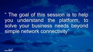 © 2016 Cisco and/or its affiliates. All rights reserved. Cisco Public
“ The goal of this session is to help
you understand the platform, to
solve your business needs beyond
simple network connectivity”
BRKARC-1009 3
 