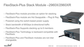 © 2016 Cisco and/or its affiliates. All rights reserved. Cisco Public
FlexStack-Plus Stack Module –2960X/2960XR
•  FlexStack-Plus module provides an option for stacking
•  FlexStack-Plus module are Hot Swappable – Plug & Play
•  Powered using the switch-based power supply
•  Stack bandwidth of 80Gbps bi-directional traffic
•  FlexStack-Plus Supports stacking up to 8 members
•  FlexStack-Plus Technology is backward compatible with
FlexStack.
•  FlexStack-Plus and FlexStack modules are not inter
changeable.
BRKARC-1009 44
 