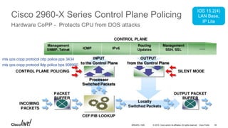 © 2016 Cisco and/or its affiliates. All rights reserved. Cisco PublicBRKARC-1009
Cisco 2960-X Series Control Plane Policing
Hardware CoPP - Protects CPU from DOS attacks
IOS 15.2(4)
LAN Base,
IP Lite
mls qos copp protocol cdp police pps 3434
mls qos copp protocol lldp police bps 908900
58
 