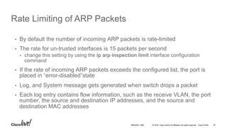 © 2016 Cisco and/or its affiliates. All rights reserved. Cisco Public
Rate Limiting of ARP Packets
•  By default the number of incoming ARP packets is rate-limited
•  The rate for un-trusted interfaces is 15 packets per second
•  change this setting by using the ip arp inspection limit interface configuration
command
•  If the rate of incoming ARP packets exceeds the configured list, the port is
placed in “error-disabled”state
•  Log, and System message gets generated when switch drops a packet
•  Each log entry contains flow information, such as the receive VLAN, the port
number, the source and destination IP addresses, and the source and
destination MAC addresses
BRKARC-1009 67
 