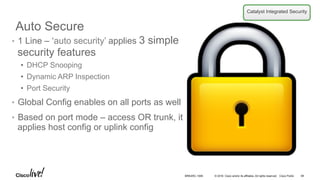 © 2016 Cisco and/or its affiliates. All rights reserved. Cisco Public
Auto Secure
•  1 Line – ‘auto security’ applies 3 simple
security features
•  DHCP Snooping
•  Dynamic ARP Inspection
•  Port Security
•  Global Config enables on all ports as well
•  Based on port mode – access OR trunk, it
applies host config or uplink config
Catalyst Integrated Security
BRKARC-1009 69
 