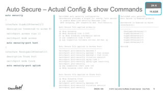 © 2016 Cisco and/or its affiliates. All rights reserved. Cisco Public
Auto Secure – Actual Config & show Commands
auto security
!
interface GigabitEthernet3/3
description Connected to wired PC
switchport access vlan 11
switchport mode access
auto security-port host
!
interface TenGigabitEthernet1/1
description Trunk Port
switchport mode trunk
auto security-port uplink
Switch#sh auto security configuration
%AutoSecure provides a single CLI config 'auto secure'
to enable Base-line security Features like
DHCP snooping, ARP inspection and Port-Security
Auto Secure CLIs applied globally:
---------------------------------
ip dhcp snooping
ip dhcp snooping vlan 2-1005
no ip dhcp snooping information option
ip arp inspection vlan 2-1005
ip arp inspection validate src-mac dst-mac ip
Auto Secure CLIs applied on Access Port:
----------------------------------------
switchport port-security maximum 2
switchport port-security maximum 1 vlan access
switchport port-security maximum 1 vlan voice
switchport port-security violation restrict
switchport port-security aging time 2
switchport port-security aging type inactivity
switchport port-security
ip arp inspection limit rate 100
ip dhcp snooping limit rate 100
Auto Secure CLIs applied on Trunk Port:
--------------------------------------
ip dhcp snooping trust
ip arp inspection trust
switchport port-security maximum 100
switchport port-security violation restrict
switchport port-security
Switch#sh auto security
Auto Secure is Enabled globally
AutoSecure is Enabled on below
interface(s):
-----------------------------------
---------
TenGigabitEthernet1/1
GigabitEthernet3/1
GigabitEthernet3/3
GigabitEthernet3/4
GigabitEthernet3/5
GigabitEthernet3/6
Switch#
2K-X
15.2(2)E
BRKARC-1009 70
 