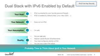 © 2016 Cisco and/or its affiliates. All rights reserved. Cisco Public
Probably Time to Think About Ipv6 in Your Network
Your Host
•  IPv4 is protected by your favorite personal firewall...
•  IPv6 is enabled by default (Vista, Linux, Mac OS/X, ...)
Dual Stack with IPv6 Enabled by Default
Your Network •  Does not run IPv6
Your Assumption •  I’m safe
Reality
•  You are not safe
•  Attacker sends Router Advertisements
•  Your host configures silently to IPv6
•  You are now under IPv6 attack
IPv6 First Hop Security
BRKARC-1009 75
 