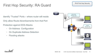 © 2016 Cisco and/or its affiliates. All rights reserved. Cisco Public
First Hop Security: RA Guard
HOST
Device-role
RA
RA
RA
RA
RA
ROUTER
Device-role
Identify “Trusted” Ports – where router will reside
Only allow Route Advertisements from that Port
Protection against DOS Attacks
•  On Address Configuration
•  On Duplicate Address Detection
•  Flooding attacks
IPv6 First Hop Security
BRKARC-1009 76
 