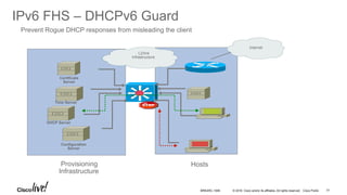 © 2016 Cisco and/or its affiliates. All rights reserved. Cisco Public
IPv6 FHS – DHCPv6 Guard
Prevent Rogue DHCP responses from misleading the client
Provisioning
Infrastructure
Configuration
Server
DHCP Server
Time Server
Certificate
Server
Hosts
L2/link
Infrastructure
Internet
BRKARC-1009 77
 