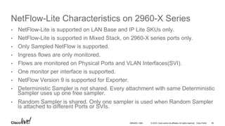 © 2016 Cisco and/or its affiliates. All rights reserved. Cisco Public
NetFlow-Lite Characteristics on 2960-X Series
•  NetFlow-Lite is supported on LAN Base and IP Lite SKUs only.
•  NetFlow-Lite is supported in Mixed Stack, on 2960-X series ports only.
•  Only Sampled NetFlow is supported.
•  Ingress flows are only monitored.
•  Flows are monitored on Physical Ports and VLAN Interfaces(SVI).
•  One monitor per interface is supported.
•  NetFlow Version 9 is supported for Exporter.
•  Deterministic Sampler is not shared. Every attachment with same Deterministic
Sampler uses up one free sampler.
•  Random Sampler is shared. Only one sampler is used when Random Sampler
is attached to different Ports or SVIs.
BRKARC-1009 85
 