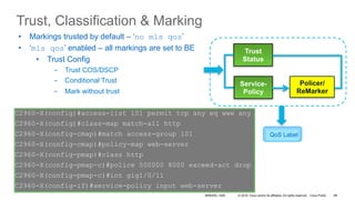 © 2016 Cisco and/or its affiliates. All rights reserved. Cisco Public
C2960-X(config)#int gig1/0/2
C2960-X(config-if)#auto qos voip cisco-phone
C2960-X(config-if)#do sh run int gig1/0/2
interface GigabitEthernet1/0/2
srr-queue bandwidth share 1 30 35 5
priority-queue out
mls qos trust device cisco-phone
mls qos trust cos
auto qos voip cisco-phone
service-po
Trust, Classification & Marking
Trust
Status
Service-
Policy
Policer/
ReMarker
QoS Label
•  Markings trusted by default – ‘no mls qos’
•  ‘mls qos’ enabled – all markings are set to BE
•  Trust Config
-  Trust COS/DSCP
-  Conditional Trust
-  Mark without trust
C2960-X(config)#no mls qos
C2960-X(config)#
C2960-X(config)#mls qos
C2960-X(config)#interface GigabitEthernet1/0/11
C2960-X(config)#mls qos trust dscp
C2960-X(config)#mls qos
C2960-X(config)#interface GigabitEthernet1/0/11
C2960-X(config)#mls qos trust dscp
C2960-X(config)#mls qos trust device cisco-phone
C2960-X(config)#mls qos
C2960-X(config)#interface GigabitEthernet1/0/11
C2960-X(config)#mls qos cos 5
C2960-X(config)#mls qos cos override
C2960-X(config)#access-list 101 permit tcp any eq www any
C2960-X(config)#class-map match-all http
C2960-X(config-cmap)#match access-group 101
C2960-X(config-cmap)#policy-map web-server
C2960-X(config-pmap)#class http
C2960-X(config-pmap-c)#police 500000 8000 exceed-act drop
C2960-X(config-pmap-c)#int gig1/0/11
C2960-X(config-if)#service-policy input web-server
BRKARC-1009 89
 