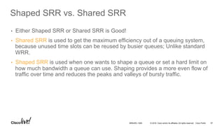 © 2016 Cisco and/or its affiliates. All rights reserved. Cisco Public
Shaped SRR vs. Shared SRR
•  Either Shaped SRR or Shared SRR is Good!
•  Shared SRR is used to get the maximum efficiency out of a queuing system,
because unused time slots can be reused by busier queues; Unlike standard
WRR.
•  Shaped SRR is used when one wants to shape a queue or set a hard limit on
how much bandwidth a queue can use. Shaping provides a more even flow of
traffic over time and reduces the peaks and valleys of bursty traffic.
BRKARC-1009 97
 