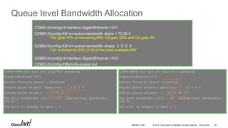 © 2016 Cisco and/or its affiliates. All rights reserved. Cisco Public
Queue level Bandwidth Allocation
C2960-X#sh mls qos int gig1/0/3 queueing
GigabitEthernet1/0/3
Egress Priority Queue : enabled
Shaped queue weights (absolute) : 25 0 0 0
Shared queue weights : 10 10 60 20
The port bandwidth limit : 85 (Operational Bandwidth:
100.0)
The port is mapped to qset : 2
C2960-X#sh mls qos int gig1/0/1 queueing
GigabitEthernet1/0/1
Egress Priority Queue : disabled
Shaped queue weights (absolute) : 3 0 0 0
Shared queue weights : 1 70 25 5
The port bandwidth limit : 100 (Operational Bandwidth:
100.0)
The port is mapped to qset : 1
C2960-X(config) # interface GigabitEthernet 1/0/1
C2960-X(config-if)# srr-queue bandwidth share 1 70 25 5
! Q2 gets 70% of remaining BW; Q3 gets 25% and Q4 gets 5%
C2960-X(config-if)# srr-queue bandwidth shape 3 0 0 0
! Q1 is limited to 33% (1/3) of the total available BW
C2960-X(config) # interface GigabitEthernet 1/0/3
C2960-X(config-if)#priority-queue out
BRKARC-1009 98
 