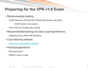 Preparing for the VPN v1.0 Exam
• Recommended reading
   CCNP Security VPN 642-647 Official Cert Guide (July 2011)
             CCSP books in the interim
   Cisco ASA 8.2 Configuration Guide

• Recommended training via Cisco Learning Partners
   Deploying Cisco ASA VPN Solutions

• Cisco learning network
   www.cisco.com/go/learnnetspace

• Practical experience
   Real equipment
   ASDM in demo mode




   BRKCRT-1160       © 2011 Cisco and/or its affiliates. All rights reserved.   Cisco Public   10
 