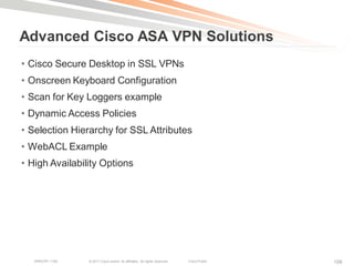 Advanced Cisco ASA VPN Solutions
• Cisco Secure Desktop in SSL VPNs
• Onscreen Keyboard Configuration
• Scan for Key Loggers example
• Dynamic Access Policies
• Selection Hierarchy for SSL Attributes
• WebACL Example
• High Availability Options




   BRKCRT-1160   © 2011 Cisco and/or its affiliates. All rights reserved.   Cisco Public   108
 