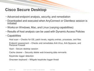 Cisco Secure Desktop
• Advanced endpoint analysis, security, and remediation
• Downloaded and executed when AnyConnect or Clientless session is
  initiated
• Works on Windows, Mac, and Linux (varying capabilities)
• Results of host analysis can be used with Dynamic Access Policies
• Capabilities
   Host scan – Checks for OS, patch levels, registry entries, processes, and files
   Endpoint assessment – Checks and remediates Anti-Virus, Anti-Spyware, and
   Personal Firewall
   Vault – Secure desktop session
   Cache cleaner – Securely delete web browsing data remnants
   Keystroke logger detection
   Onscreen keyboard – Mitigate keystroke logger threat



   BRKCRT-1160    © 2011 Cisco and/or its affiliates. All rights reserved.   Cisco Public   109
 