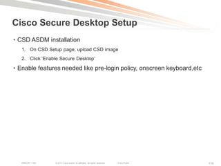 Cisco Secure Desktop Setup
• CSD ASDM installation
   1. On CSD Setup page, upload CSD image
   2. Click ‗Enable Secure Desktop‘

• Enable features needed like pre-login policy, onscreen keyboard,etc




   BRKCRT-1160   © 2011 Cisco and/or its affiliates. All rights reserved.   Cisco Public   110
 