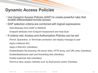 Dynamic Access Policies
• Use Dynamic Access Policies (DAP) to create powerful rules that
  enable differentiated remote access
• DAP selection criteria are combined with logical expressions
   AAA attributes from LDAP or RADIUS
   Endpoint attributes from Endpoint Assessment and Host Scan
• If criteria met, Access and Authorization Policies can be set
   Permit, Quarantine, or Terminate connection and display message to user
   Apply a Network ACL
   Apply a Web ACL (clientless)
   Enable/disable file browsing, file server entry, HTTP proxy, and URL entry (clientless)
   Enable/disable/auto-start port forwarding lists (clientless)
   Enable bookmark lists (clientless)
   Permit or deny access methods such as AnyConnect and/or Clientless



   BRKCRT-1160     © 2011 Cisco and/or its affiliates. All rights reserved.   Cisco Public   114
 